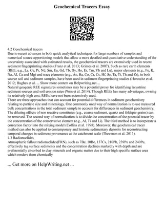 Geochemical Tracers Essay
4.2 Geochemical tracers
Due to recent advances in both quick analytical techniques for large numbers of samples and
numerical source apportioning models that allow a more detailed and quantitative understanding of the
uncertainty associated with estimated results, the geochemical tracers are extensively used in recent
sediment fingerprinting studies (Franz et al. 2013; Grimes et al. 2007). Such as rare earth elements
(REE; e.g., La, Ce, Pr, Nd, Sm, Eu, Gd, Tb, Dy, Ho, Er, Tm, Yb and Lu), major elements (e.g., Fe, K,
Na, Al, Ca and Mg) and trace elements (e.g., As, Ba, Co, Cr, Cs, Hf, Sc, Ta, Ti, Th and Zr), in both
source soil and sediment samples, have been used in sediment fingerprinting studies (Horowitz et al.
2012; Hughes et al. ... Show more content on Helpwriting.net ...
Natural geogenic REE signatures sometimes may be a potential proxy for identifying lacustrine
sediment sources and soil erosion rates (Wen et al. 2014). Though REEs has many advantages, owning
its relatively high cost, REEs have not been extensively used.
There are three approaches that can account for potential differences in sediment geochemistry
relating to particle size and mineralogy. One commonly used way of normalization is to use measured
bulk concentrations in the total sediment sample to account for differences in sediment geochemistry.
The diluting effects of non reactive constitutes (e.g., coarse sediment, quartz and feldspar grains) can
be removed. The second way of normalization is to divide the concentration of the potential tracer by
the concentration of the conservative element (e.g., Al, Ti and Li). The third method is to incorporate a
correction factor into the mixing model (Collins et al. 1998). Moreover, the geochemical tracer
method can also be applied to contemporary and historic sedimentary deposits for reconstructing
temporal changes in sediment provenance at the catchment scale (Thevenon et al. 2013).
4.3 Radionuclides
Atmospheric fallout radionuclides(FRN), such as 7Be, 10Be, 137Cs, 210Pb, 239Pu and 240Pu,
effectively tag surface sediments and the concentration declines markedly with depth and are
preferentially absorbed to clay minerals and organic matter due to their high specific surface area
which renders them chemically
... Get more on HelpWriting.net ...
 