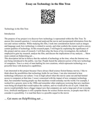 Essay on Technology in the film Tron
Technology in the film Tron
Introduction
The purpose of my project is to discover how technology is represented within the film Tron. To
answer this research question, I viewed and analyzed the movie and incorporated information from the
text and various websites. While studying this film, I took into consideration factors such as images
and language used, how technology is related to society, and what symbols the creator used to convey
certain qualities of technology. In this research paper, I will begin by explaining the significance of
this project and my areas of research. I will then relay the focus of my investigation, the methods I
employed to gain my research, analyze the film, and discuss the implications of my analysis. ... Show
more content on Helpwriting.net ...
This description led me to believe that the outlook of technology at the time, when the Internet was
just being introduced to the public, was fear. People feared the unknown power of the new technology
of computers. Tron is a story of man battling his own creations, which represents technology as a
powerful force with destructive capabilities.
I am interested in this project because I have always liked science fiction/fantasy movies. I like to
think about the possibilities that technology holds for our future. I am also interested in how
technology influences our culture. I was in high school when this movie came out and had limited
access to computers at that time. I wasn t concerned with the impact of new computer technology
then, but remember hearing people say that machines would someday run the world. For example, I
worked for a grocery store in the 1980s and remember other employees worrying that new machines
were being developed that would replace the cashiers, and we would all be out of a job. I think this
movie would probably have a bigger impact now that computers are such a large part of our everyday
lives. Artificial intelligence is still a popular theme for science fiction movies, so people must like to
consider it a possibility. I ve read that there is a possible sequel to the movie
... Get more on HelpWriting.net ...
 