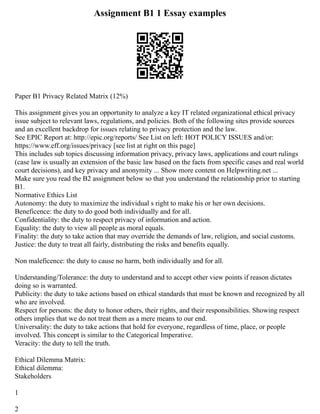 Assignment B1 1 Essay examples
Paper B1 Privacy Related Matrix (12%)
This assignment gives you an opportunity to analyze a key IT related organizational ethical privacy
issue subject to relevant laws, regulations, and policies. Both of the following sites provide sources
and an excellent backdrop for issues relating to privacy protection and the law.
See EPIC Report at: http://epic.org/reports/ See List on left: HOT POLICY ISSUES and/or:
https://www.eff.org/issues/privacy [see list at right on this page]
This includes sub topics discussing information privacy, privacy laws, applications and court rulings
(case law is usually an extension of the basic law based on the facts from specific cases and real world
court decisions), and key privacy and anonymity ... Show more content on Helpwriting.net ...
Make sure you read the B2 assignment below so that you understand the relationship prior to starting
B1.
Normative Ethics List
Autonomy: the duty to maximize the individual s right to make his or her own decisions.
Beneficence: the duty to do good both individually and for all.
Confidentiality: the duty to respect privacy of information and action.
Equality: the duty to view all people as moral equals.
Finality: the duty to take action that may override the demands of law, religion, and social customs.
Justice: the duty to treat all fairly, distributing the risks and benefits equally.
Non maleficence: the duty to cause no harm, both individually and for all.
Understanding/Tolerance: the duty to understand and to accept other view points if reason dictates
doing so is warranted.
Publicity: the duty to take actions based on ethical standards that must be known and recognized by all
who are involved.
Respect for persons: the duty to honor others, their rights, and their responsibilities. Showing respect
others implies that we do not treat them as a mere means to our end.
Universality: the duty to take actions that hold for everyone, regardless of time, place, or people
involved. This concept is similar to the Categorical Imperative.
Veracity: the duty to tell the truth.
Ethical Dilemma Matrix:
Ethical dilemma:
Stakeholders
1
2
 