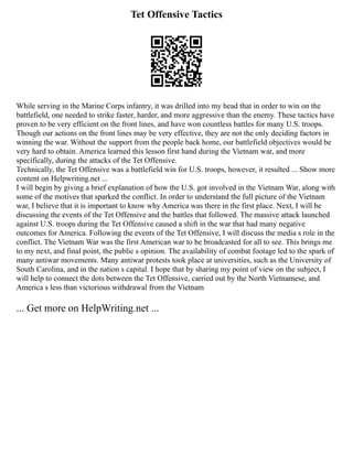 Tet Offensive Tactics
While serving in the Marine Corps infantry, it was drilled into my head that in order to win on the
battlefield, one needed to strike faster, harder, and more aggressive than the enemy. These tactics have
proven to be very efficient on the front lines, and have won countless battles for many U.S. troops.
Though our actions on the front lines may be very effective, they are not the only deciding factors in
winning the war. Without the support from the people back home, our battlefield objectives would be
very hard to obtain. America learned this lesson first hand during the Vietnam war, and more
specifically, during the attacks of the Tet Offensive.
Technically, the Tet Offensive was a battlefield win for U.S. troops, however, it resulted ... Show more
content on Helpwriting.net ...
I will begin by giving a brief explanation of how the U.S. got involved in the Vietnam War, along with
some of the motives that sparked the conflict. In order to understand the full picture of the Vietnam
war, I believe that it is important to know why America was there in the first place. Next, I will be
discussing the events of the Tet Offensive and the battles that followed. The massive attack launched
against U.S. troops during the Tet Offensive caused a shift in the war that had many negative
outcomes for America. Following the events of the Tet Offensive, I will discuss the media s role in the
conflict. The Vietnam War was the first American war to be broadcasted for all to see. This brings me
to my next, and final point, the public s opinion. The availability of combat footage led to the spark of
many antiwar movements. Many antiwar protests took place at universities, such as the University of
South Carolina, and in the nation s capital. I hope that by sharing my point of view on the subject, I
will help to connect the dots between the Tet Offensive, carried out by the North Vietnamese, and
America s less than victorious withdrawal from the Vietnam
... Get more on HelpWriting.net ...
 