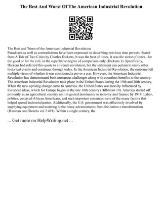 The Best And Worst Of The American Industrial Revolution
The Best and Worst of the American Industrial Revolution
Paradoxes as well as contradictions have been expressed in describing previous time periods. Stated
from A Tale of Two Cities by Charles Dickens, It was the best of times, it was the worst of times...for
the good or for the evil, in the superlative degree of comparison only (Dickens 1). Specifically,
Dickens had referred this quote to a French revolution, but the statement can pertain to many other
historical events and continues through today. In the American Industrial Revolution, the outcome left
multiple views of whether it was considered a pro or a con. However, the American Industrial
Revolution has demonstrated both numerous challenges along with countless benefits to the country.
The American Industrial Revolution took place in the United States during the 19th and 20th century.
When the new uprising change came to America, the United States was heavily influenced by
European ideas, which for Europe began in the late 18th century (Hillstrom 10). America started off
primarily as an agricultural country until it gained dominance in industry and finance by 1918. Labor,
politics, enslaved African Americans, and such important resources were of the many factors that
helped spread industrialization. Additionally, the U.S. government was effectively involved by
supplying equipment and assisting to the many advancements from the nation s transformation
(Hinshaw and Stearns vol 2 491). Within a single century, the
... Get more on HelpWriting.net ...
 