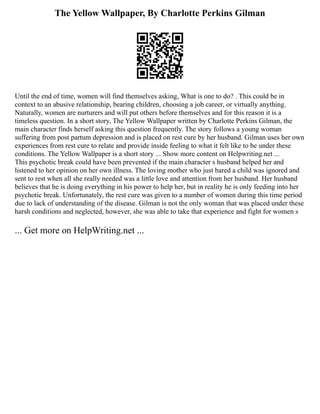 The Yellow Wallpaper, By Charlotte Perkins Gilman
Until the end of time, women will find themselves asking, What is one to do? . This could be in
context to an abusive relationship, bearing children, choosing a job career, or virtually anything.
Naturally, women are nurturers and will put others before themselves and for this reason it is a
timeless question. In a short story, The Yellow Wallpaper written by Charlotte Perkins Gilman, the
main character finds herself asking this question frequently. The story follows a young woman
suffering from post partum depression and is placed on rest cure by her husband. Gilman uses her own
experiences from rest cure to relate and provide inside feeling to what it felt like to be under these
conditions. The Yellow Wallpaper is a short story ... Show more content on Helpwriting.net ...
This psychotic break could have been prevented if the main character s husband helped her and
listened to her opinion on her own illness. The loving mother who just bared a child was ignored and
sent to rest when all she really needed was a little love and attention from her husband. Her husband
believes that he is doing everything in his power to help her, but in reality he is only feeding into her
psychotic break. Unfortunately, the rest cure was given to a number of women during this time period
due to lack of understanding of the disease. Gilman is not the only woman that was placed under these
harsh conditions and neglected, however, she was able to take that experience and fight for women s
... Get more on HelpWriting.net ...
 