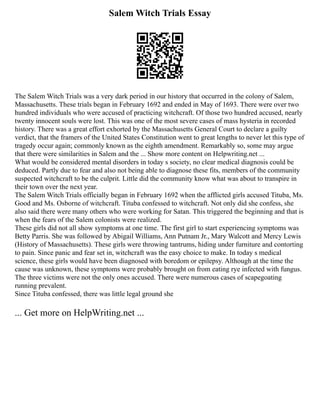 Salem Witch Trials Essay
The Salem Witch Trials was a very dark period in our history that occurred in the colony of Salem,
Massachusetts. These trials began in February 1692 and ended in May of 1693. There were over two
hundred individuals who were accused of practicing witchcraft. Of those two hundred accused, nearly
twenty innocent souls were lost. This was one of the most severe cases of mass hysteria in recorded
history. There was a great effort exhorted by the Massachusetts General Court to declare a guilty
verdict, that the framers of the United States Constitution went to great lengths to never let this type of
tragedy occur again; commonly known as the eighth amendment. Remarkably so, some may argue
that there were similarities in Salem and the ... Show more content on Helpwriting.net ...
What would be considered mental disorders in today s society, no clear medical diagnosis could be
deduced. Partly due to fear and also not being able to diagnose these fits, members of the community
suspected witchcraft to be the culprit. Little did the community know what was about to transpire in
their town over the next year.
The Salem Witch Trials officially began in February 1692 when the afflicted girls accused Tituba, Ms.
Good and Ms. Osborne of witchcraft. Tituba confessed to witchcraft. Not only did she confess, she
also said there were many others who were working for Satan. This triggered the beginning and that is
when the fears of the Salem colonists were realized.
These girls did not all show symptoms at one time. The first girl to start experiencing symptoms was
Betty Parris. She was followed by Abigail Williams, Ann Putnam Jr., Mary Walcott and Mercy Lewis
(History of Massachusetts). These girls were throwing tantrums, hiding under furniture and contorting
to pain. Since panic and fear set in, witchcraft was the easy choice to make. In today s medical
science, these girls would have been diagnosed with boredom or epilepsy. Although at the time the
cause was unknown, these symptoms were probably brought on from eating rye infected with fungus.
The three victims were not the only ones accused. There were numerous cases of scapegoating
running prevalent.
Since Tituba confessed, there was little legal ground she
... Get more on HelpWriting.net ...
 