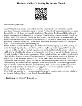 The Inevitability Of Reality, By Edvard Munch
The Inevitability of Reality
Oscar Wilde once said, Society exists only as a mental concept; in the real world there are only
individuals. This quote explains that society is corrupt. People will only surround you when you are in
the spotlight, but will depart when you hit rock bottom. The painting The Dance of Life, by Edvard
Munch, portrays a life from beginning to completion. It is visible that the same woman is cloned, from
a happier stage of life, to a dark, gloomy end. The Swimmer, by John Cheever, relates to this idea of
the different experiences throughout the course of one s life. The story is about Neddy, who decides to
go home by swimming through the Lucinda River. As a reader, we can see that the story takes place
over a ... Show more content on Helpwriting.net ...
At first, Neddy is at the Westerhazy s pool, where he decides that he is going to go on his journey and
names the length of pools, The Lucina River . At this point, Neddy is very happy, and appears very
young and healthy. He still has his high reputation and friends that he thinks he can rely on. Later on,
Neddy arrived at Enid Bunker s house to go through her pool. When he arrived, Ms. Bunker screams,
Oh, look who s here! What a marvelous surprise! When Lucinda said that you couldn t come I thought
I d die. (3) This shows us the peak of Neddy s reputation. Everyone wanted him to be at their party to
make it seem as if it was worth coming to, since it was good enough for Neddy to join. Cheever
continues the initial exchange saying, She made her way to him through the crowd, and when they had
finished kissing she led him to the bar, a progress that was slowed by the fact that he stopped to kiss
eight or ten other women and shake the hands of as many men. (3) This shows that Neddy is viewed
on high standards and why Mrs. Bunker was so happy that he had shown up to her party. Neddy
finishes his drink and then leaves to move on to the next pool.
When Neddy arrives at the Levy s house, no one is home and he cannot seem to remember whether or
not they sold the house. Neddy swims through the pool and helps
... Get more on HelpWriting.net ...
 