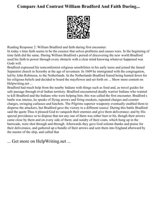 Compare And Contrast William Bradford And Faith During...
Reading Response 2: William Bradford and faith during first encounter.
In today s time faith seems to be the essence that solves problems and causes wars. In the beginning of
time faith did the same. During William Bradford s period of discovering the new world Bradford
used his faith to power through every obstacle with a clear mind knowing whatever happened was
Gods will.
Bradford expressed his nonconformist religious sensibilities in his early teens and joined the famed
Separatist church in Scrooby at the age of seventeen. In 1609 he immigrated with the congregation,
led by John Robinson, to the Netherlands. In the Netherlands Bradford feared being hunted down for
his religious beliefs and decided to board the mayflower and set forth on ... Show more content on
Helpwriting.net ...
Bradford had much help from the nearby Indians with things such as food and, as travel guides for
safe passage through rival Indian territory. Bradford encountered deadly warrior Indians who wanted
to kill Bradford and the Indians who were helping him. this was called the first encounter. Bradford s
battle was intense, he speaks of flying arrows and firing muskets, repeated charges and counter
charges, swinging cutlasses and hatchets. The Pilgrims superior weaponry eventually enabled them to
disperse the attackers, but Bradford gave the victory to a different source: During this battle Bradford
said the quote Thus it pleased God to vanquish their enemies and give them deliverance; and by His
special providence so to dispose that not any one of them was either hurt or hit, though their arrows
came close by them and on every side of them; and sundry of their coats, which hung up in the
barricade, were shot through and through. Afterwards they gave God solemn thanks and praise for
their deliverance, and gathered up a bundle of their arrows and sent them into England afterward by
the master of the ship, and called that
... Get more on HelpWriting.net ...
 