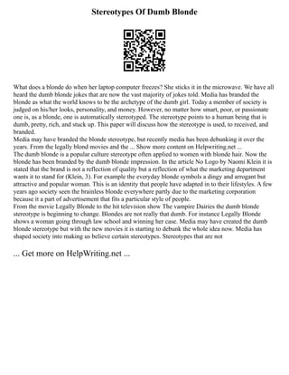 Stereotypes Of Dumb Blonde
What does a blonde do when her laptop computer freezes? She sticks it in the microwave. We have all
heard the dumb blonde jokes that are now the vast majority of jokes told. Media has branded the
blonde as what the world knows to be the archetype of the dumb girl. Today a member of society is
judged on his/her looks, personality, and money. However, no matter how smart, poor, or passionate
one is, as a blonde, one is automatically stereotyped. The stereotype points to a human being that is
dumb, pretty, rich, and stuck up. This paper will discuss how the stereotype is used, to received, and
branded.
Media may have branded the blonde stereotype, but recently media has been debunking it over the
years. From the legally blond movies and the ... Show more content on Helpwriting.net ...
The dumb blonde is a popular culture stereotype often applied to women with blonde hair. Now the
blonde has been branded by the dumb blonde impression. In the article No Logo by Naomi Klein it is
stated that the brand is not a reflection of quality but a reflection of what the marketing department
wants it to stand for (Klein, 3). For example the everyday blonde symbols a dingy and arrogant but
attractive and popular woman. This is an identity that people have adapted in to their lifestyles. A few
years ago society seen the brainless blonde everywhere partly due to the marketing corporation
because it a part of advertisement that fits a particular style of people.
From the movie Legally Blonde to the hit television show The vampire Dairies the dumb blonde
stereotype is beginning to change. Blondes are not really that dumb. For instance Legally Blonde
shows a woman going through law school and winning her case. Media may have created the dumb
blonde stereotype but with the new movies it is starting to debunk the whole idea now. Media has
shaped society into making us believe certain stereotypes. Stereotypes that are not
... Get more on HelpWriting.net ...
 