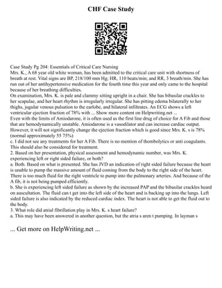 CHF Case Study
Case Study Pg 204: Essentials of Critical Care Nursing
Mrs. K., A 68 year old white woman, has been admitted to the critical care unit with shortness of
breath at rest. Vital signs are BP, 218/100 mm Hg; HR, 110 beats/min; and RR, 3 breath/min. She has
run out of her antihypertensive medication for the fourth time this year and only came to the hospital
because of her breathing difficulties.
On examination, Mrs. K. is pale and clammy sitting upright in a chair. She has bibasilar crackles to
her scapulae, and her heart rhythm is irregularly irregular. She has pitting edema bilaterally to her
thighs, jugular venous pulsation to the earlobe, and bilateral infiltrates. An ECG shows a left
ventricular ejection fraction of 78% with ... Show more content on Helpwriting.net ...
Even with the limits of Amiodarone, it is often used as the first line drug of choice for A Fib and those
that are hemodynamically unstable. Amiodarone is a vasodilator and can increase cardiac output.
However, it will not significantly change the ejection fraction which is good since Mrs. K. s is 78%
(normal approximately 55 75%)
c. I did not see any treatments for her A Fib. There is no mention of thombolytics or anti coagulants.
This should also be considered for treatment.
2. Based on her presentation, physical assessment and hemodynamic number, was Mrs. K.
experiencing left or right sided failure, or both?
a. Both. Based on what is presented. She has JVD an indication of right sided failure because the heart
is unable to pump the massive amount of fluid coming from the body to the right side of the heart.
There is too much fluid for the right ventricle to pump into the pulmonary arteries. And because of the
A fib, it is not being pumped efficiently.
b. She is experiencing left sided failure as shown by the increased PAP and the bibasilar crackles heard
on auscultation. The fluid can t get into the left side of the heart and is backing up into the lungs. Left
sided failure is also indicated by the reduced cardiac index. The heart is not able to get the fluid out to
the body.
3. What role did atrial fibrillation play in Mrs. K. s heart failure?
a. This may have been answered in another question, but the atria s aren t pumping. In layman s
... Get more on HelpWriting.net ...
 
