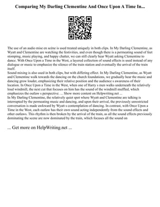 Comparing My Darling Clementine And Once Upon A Time In...
The use of an audio mise en scène is used treated uniquely in both clips. In My Darling Clementine, as
Wyatt and Clementine are watching the festivities, and even though there is a permeating sound of feet
stomping, music playing, and happy chatter, we can still clearly hear Wyatt asking Clementine to
dance. With Once Upon a Time in the West, a layered collection of sound effects is used instead of any
dialogue or music to emphasize the silence of the train station and eventually the arrival of the train
itself.
Sound mixing is also used in both clips, but with differing effect. In My Darling Clementine, as Wyatt
and Clementine walk towards the dancing on the church foundations, we gradually hear the music and
dancing grow louder, emphasizing their relative position and the audience s awareness of their
location. In Once Upon a Time in the West, when one of Harry s men walks underneath the relatively
loud windmill, the next cut that focuses on him has the sound of the windmill muffled, which
emphasizes the outlaw s perspective. ... Show more content on Helpwriting.net ...
In My Darling Clementine, the relatively quiet spot where Wyatt and Clementine are talking is
interrupted by the permeating music and dancing, and upon their arrival, the previously unrestricted
conversation is made awkward by Wyatt s contemplation of dancing. In contrast, with Once Upon a
Time in the West, each outlaw has their own sound acting independently from the sound effects and
other outlaws. This rhythm is then broken by the arrival of the train, as all the sound effects previously
dominating the scene are now dominated by the train, which focuses all the sound on
... Get more on HelpWriting.net ...
 