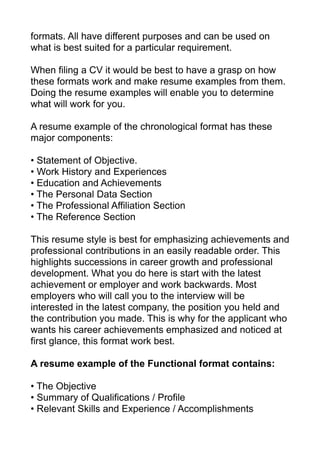 formats. All have different purposes and can be used on
what is best suited for a particular requirement.
When filing a CV it would be best to have a grasp on how
these formats work and make resume examples from them.
Doing the resume examples will enable you to determine
what will work for you.
A resume example of the chronological format has these
major components:
• Statement of Objective.
• Work History and Experiences
• Education and Achievements
• The Personal Data Section
• The Professional Affiliation Section
• The Reference Section
This resume style is best for emphasizing achievements and
professional contributions in an easily readable order. This
highlights successions in career growth and professional
development. What you do here is start with the latest
achievement or employer and work backwards. Most
employers who will call you to the interview will be
interested in the latest company, the position you held and
the contribution you made. This is why for the applicant who
wants his career achievements emphasized and noticed at
first glance, this format work best.
A resume example of the Functional format contains:
• The Objective
• Summary of Qualifications / Profile
• Relevant Skills and Experience / Accomplishments
 