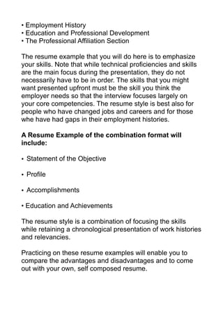 • Employment History
• Education and Professional Development
• The Professional Affiliation Section
The resume example that you will do here is to emphasize
your skills. Note that while technical proficiencies and skills
are the main focus during the presentation, they do not
necessarily have to be in order. The skills that you might
want presented upfront must be the skill you think the
employer needs so that the interview focuses largely on
your core competencies. The resume style is best also for
people who have changed jobs and careers and for those
whe have had gaps in their employment histories.
A Resume Example of the combination format will
include:
• Statement of the Objective
• Profile
• Accomplishments
• Education and Achievements
The resume style is a combination of focusing the skills
while retaining a chronological presentation of work histories
and relevancies.
Practicing on these resume examples will enable you to
compare the advantages and disadvantages and to come
out with your own, self composed resume.
 