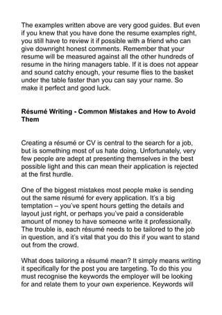 The examples written above are very good guides. But even
if you knew that you have done the resume examples right,
you still have to review it if possible with a friend who can
give downright honest comments. Remember that your
resume will be measured against all the other hundreds of
resume in the hiring managers table. If it is does not appear
and sound catchy enough, your resume flies to the basket
under the table faster than you can say your name. So
make it perfect and good luck.
Résumé Writing - Common Mistakes and How to Avoid
Them
Creating a résumé or CV is central to the search for a job,
but is something most of us hate doing. Unfortunately, very
few people are adept at presenting themselves in the best
possible light and this can mean their application is rejected
at the first hurdle.
One of the biggest mistakes most people make is sending
out the same résumé for every application. It’s a big
temptation – you’ve spent hours getting the details and
layout just right, or perhaps you’ve paid a considerable
amount of money to have someone write it professionally.
The trouble is, each résumé needs to be tailored to the job
in question, and it’s vital that you do this if you want to stand
out from the crowd.
What does tailoring a résumé mean? It simply means writing
it specifically for the post you are targeting. To do this you
must recognise the keywords the employer will be looking
for and relate them to your own experience. Keywords will
 