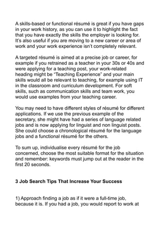 A skills-based or functional résumé is great if you have gaps
in your work history, as you can use it to highlight the fact
that you have exactly the skills the employer is looking for.
It’s also useful if you are moving to a new career or area of
work and your work experience isn’t completely relevant.
A targeted résumé is aimed at a precise job or career, for
example if you retrained as a teacher in your 30s or 40s and
were applying for a teaching post, your work-related
heading might be “Teaching Experience” and your main
skills would all be relevant to teaching, for example using IT
in the classroom and curriculum development. For soft
skills, such as communication skills and team work, you
would use examples from your teaching career.
You may need to have different styles of résumé for different
applications. If we use the previous example of the
secretary, she might have had a series of language related
jobs and is now applying for linguist and non linguist posts.
She could choose a chronological résumé for the language
jobs and a functional résumé for the others.
To sum up, individualise every résumé for the job
concerned, choose the most suitable format for the situation
and remember: keywords must jump out at the reader in the
first 20 seconds.
3 Job Search Tips That Increase Your Success
1) Approach finding a job as if it were a full-time job,
because it is. If you had a job, you would report to work at
 
