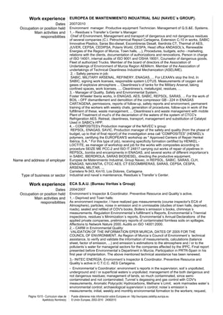 Work experience EUROPEA DE MANTENIMIENTO INDUATRIAL SAU (NAVEC´s GROUP).
                         Dates               2007/2010
   Occupation or position held               Environment manager. Productive equipment Technician. Management of Q.S.&E. Systems.
           Main activities and               1, - Residues´s Transfer´s Center´s Manager:
              responsibilities                Chief of Environment. Management and transport of dangerous and not dangerous residues
                                             of several companies (C.I. Petrochemical Repsol Cartagena, Extension C-10 in works, SABIC
                                             Innovative Plastics, Saras Bio-diesel, Escombreras Desalt, Iberdrola CT, Thermal of AES,
                                             JUVER, CEPSA, CEDIPSA, Polaris World, CESPA, Head office ANDASOL's, Renewable
                                             Energies of the Region of Murcia, Town halls, ...), Procedures, budgets, echo - marketing,
                                             relations with the clients, documentation of authorizations and renovations, Person in charge
                                             of ISO 14001, internal audits of ISO 9001 and OSHA 18001, Counselor of dangerous goods.
                                             Fleet of authorized Trucks. Member of the board of directors of the Association of
                                             Undertakings of Environment of Murcia Region AEMArm. Member of the Association of
                                             undertakings of Technical Cleanliness Industrial Mechanization (ASELIME).
                                              2, - Safety persons in job:
                                              SABIC, MILITARY ARSENAL, REFINERY, ENAGAS, ... For LEXAN's stop the IInd, In
                                             SABIC, signing work licenses, responsible system LOTUS. Measurements of oxygen and
                                             gases of explosive atmosphere ... Cleanliness’s of tanks for the Military Arsenal, taking
                                             confined spaces, work licenses, .... Cleanliness’s, metallurgist, residues, …
                                             3, - Manager of Quality, Safety and Environmental System.:
                                             Foster Wheeler Iberia works, in ENAGAS, AES, SABIC, REPSOL, SARAS, ... For the work of
                                             BOIL - OFF dismantlement and demolition of the compressor GB - 224 in ENAGAS
                                             CARTAGENA, permissions, reports of follow-up, safety reports and environment, permanent
                                             training of the workers with weekly chats, generation of procedures, follow-ups in work of the
                                             fulfillment of these, waste management, ... Cleanliness’s and waste management with mobile
                                             Plant of Treatment of mud’s of the decantation of the waters of the system of CTCC's
                                             Refrigeration AES. Retreat, cleanliness, transport, management and substitution of Catalyst
                                             Used in SABIC's HPP.
                                             4, - COMPOSITES's Production manager of the NAVEC´s group:
                                              REPSOL, ENAGAS, SAVIC. Production manager of the safety and quality (from the phase of
                                             budget, up to that of final report) of the investigation area call “COMPOSITES” (HENKEL's
                                             polymers, certifying the EUROPEAN'S workshop as " Approved Centers of Repair Henkel
                                             Ibérica, S.A. " For this type of job), receiving specificity formation certified by HENKEL -
                                             LOCTITE, as manager of workshop and job for the works with composites according to
                                             procedure SEIZE ME PCC-2 and ISO IT 24817 carrying out works of repair of pipelines in
                                             REPSOL, bombs and encampments in ENAGAS, and several works of different importance’s
                                             in SABIC, IBERDROLA, SARAS BIODIESEL, directing the productive equipment.
Name and address of employer                 Europea de Matenimiento Industrial, Group Navec, in REPSOL, SABIC, SARAS, CLH,
                                             ENAGAS, NAVANTIA, CTCC AES, CT ESCOMBRERAS, SARAS, CEPSA, CESPA,
                                             ARSENAL MILITAR, ...
                                             Carretera N-343, Km10, Los Dolores, Cartagena.
    Type of business or sector               Industrial and naval´s maintenance, Residues´s Transfer´s Center.

        Work experience ECA S.A.U. (Bureau Veritas´s Group)
                         Dates               2004/2007
   Occupation or position held               Environment´s Inspector & Coordinator. Preventive Resource and Quality´s active.
           Main activities and               1, - Deprived and Town halls:
              responsibilities               As environment inspector, I have realized gas measurements (course inspector's ECA of
                                             Atmosphere), particles, noise in emission and in unmissable (studies of town halls, deprived,
                                             roads), sealed and refilled of COV's books, Boilers´s emission´s books, chimneys´s
                                             measurements. Regulation Environmental´s fulfillment´s Reports, Environmental´s Triennial
                                             inspections, residues´s Minimization´s reports, Environmental´s Annual Declarations of the
                                             applied private companies, preliminary reports of contaminated formless soils on spillages.
                                             Affections to Network Nature 2000. Audits on ISO 14001:2000.
                                             2, - CARM in Environmental Quality:
                                              VALIDATION OF THE INFORMATION EPER MURCIA, DATES OF 2005 FOR THE
                                             COUNCIL OF ENVIRONMENT. As Region of Murcia´s Council of Environment´s technical
                                             assistance, to verify and validate the information of measurements, calculations (balance
                                             sheet, factor of emission, ...) and emission´s estimations to the atmosphere and / or to the
                                             pollutants´s water for managerial sectors for the companies affected by the IPPC. Final report
                                             presented before Environmental´s Department in Murcia. Participation in PRTR-Spain in his
                                             first year of implantation. The above mentioned technical assistance has been renewed.
                                             3,- INITEC ENERGÍA: Environment´s Inspector & Coordinator. Preventive Resource and
                                             Quality´s active in C.T.C.C. AES Cartagena.
                                             - Environmental´s Coordinator: environment´s reports in the supervision; soil´s unpolluted,
                                             underground and / or superficial waters´s unpolluted; management of the both dangerous and
                                             not dangerous residues; management of lands, so much contaminated, since semi-
                                             contaminated and not contaminated; Tunnel´s degassing and gas control with COV's
                                             measurements, Aromatic Polycyclic Hydrocarbons, Methane´s Limit; work marinades water´s
                                             environmental control; archaeological supervision´s control; noise´s emission´s
                                             measurements; initial, weekly and monthly environmental formation to the workers; request,
        Página 10/15 - Curriculum vitae de    Puede obtenerse más información sobre Europass en http://europass.cedefop.europa.eu
                    Apellido(s) Nombre(s)     © Unión Europea, 2002-2010 24082010
 