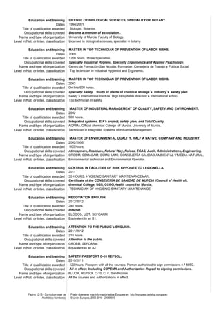 Education and training              LICENSE OF BIOLOGICAL SCIENCES, SPECIALITY OF BOTANY.
                                Dates          1994/2001
      Title of qualification awarded            Biologist. Botanist.
       Occupational skills covered             Become a member of association..
   Name and type of organization               University of Murcia, Faculty of Biology.
Level in Nat. or Inter. classification         Licensed in biological sciences, specialist in botany.

           Education and training              MASTER IN TOP TECHNICIAN OF PREVENTION OF LABOR RISKS.
                                Dates          2009
      Title of qualification awarded           1200 hours. Three Specialties
       Occupational skills covered             Specialty Industrial Hygiene. Specialty Ergonomics and Applied Psychology.
   Name and type of organization               Centro de Formación San Nicolás. Formaster. Consejería de Trabajo y Política Social.
Level in Nat. or Inter. classification          Top technician in industrial Hygienist and Ergonomic.

           Education and training              MASTER IN TOP TECHNICIAN OF PREVENTION OF LABOR RISKS.
                                Dates          2003
      Title of qualification awarded           On-line 600 horas.
       Occupational skills covered             Specialty Safety. Study of plants of chemical storage´s industry´s safety plan
   Name and type of organization               Safety´s International institute. High Hospitable direction´s International school.
Level in Nat. or Inter. classification         Top technician in safety.

           Education and training               MASTER OF INDUSTRIAL MANAGEMENT OF QUALITY, SAFETY AND ENVIRONMENT.
                                Dates          2002
      Title of qualification awarded           500 hours.
       Occupational skills covered             Integrated systems. EIA's project, safety plan, and Total Quality.
   Name and type of organization               AQRMu. Official chemical College of Murcia. University of Murcia.
Level in Nat. or Inter. classification         Technician in Integrated Systems of Industrial Management.

           Education and training              MASTER OF ENVIRONMENTAL QUALITY, HALF A NATIVE, COMPANY AND INDUSTRY.
                                Dates          2002/2008
      Title of qualification awarded           600 hours,
       Occupational skills covered             Atmosphere, Residues, Natural Way, Noises, ECAS, Audit, Administrations, Engineering.
   Name and type of organization               CROEM, CEMACAM, CCMU, UMU, CONSEJERÍA CALIDAD AMBIENTAL Y MEDIA NATURAL.
Level in Nat. or Inter. classification         Environmental technician and Environmental Operator.

           Education and training              CONTROL IN FACILITIES OF RISK OPPOSITE TO LEGIONELLA.
                                Dates          2011
      Title of qualification awarded           30 HOURS. HYGIENIC SANITARY MAINTENANCEMAN.
       Occupational skills covered             Certificate of the CONSEJERÍA DE SANIDAD DE MURCIA (Council of Health of).
   Name and type of organization               chemical College, SGS, CCOO,Health council of Murcia.
Level in Nat. or Inter. classification         TECHNICIAN OF HYGIENIC SANITARY MAINTENANCE

           Education and training              NEGOTIATION ENGLISH.
                                Dates          2012/2012
      Title of qualification awarded           240 hours.
       Occupational skills covered             Internet.
   Name and type of organization               ELOGOS, UGT. SEFCARM.
Level in Nat. or Inter. classification         Equivalent to an B1.

           Education and training              ATTENTION TO THE PUBLIC´s ENGLISH.
                                Dates          2011/2012
      Title of qualification awarded           210 hours.
       Occupational skills covered             Attention to the public.
   Name and type of organization               CROEM, SEFCARM.
Level in Nat. or Inter. classification         Equivalent to an A2.

           Education and training              SAFETY PASSPORT C-10 REPSOL.
                                Dates          2010/2011
      Title of qualification awarded           120 hours. Passport with all the courses. Person authorized to sign permissions n º 885C.
       Occupational skills covered             All in effect. Including COPEMA and Authorization Repsol to signing permissions.
   Name and type of organization               FLUOR, REPSOL C-10, C. F. San Nicolas.
Level in Nat. or Inter. classification         All the courses and authorizations in effect.




          Página 12/15 - Curriculum vitae de    Puede obtenerse más información sobre Europass en http://europass.cedefop.europa.eu
                      Apellido(s) Nombre(s)     © Unión Europea, 2002-2010 24082010
 