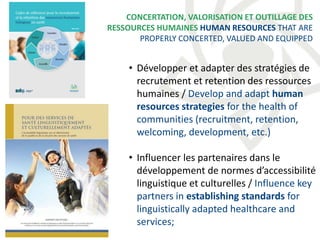 • Développer et adapter des stratégies de
recrutement et retention des ressources
humaines / Develop and adapt human
resources strategies for the health of
communities (recruitment, retention,
welcoming, development, etc.)
• Influencer les partenaires dans le
développement de normes d’accessibilité
linguistique et culturelles / Influence key
partners in establishing standards for
linguistically adapted healthcare and
services;
CONCERTATION, VALORISATION ET OUTILLAGE DES
RESSOURCES HUMAINES HUMAN RESOURCES THAT ARE
PROPERLY CONCERTED, VALUED AND EQUIPPED
 
