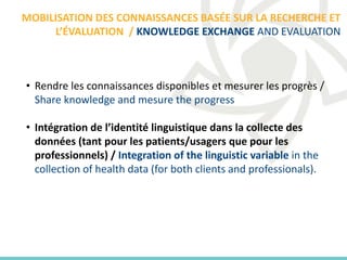 • Rendre les connaissances disponibles et mesurer les progrès /
Share knowledge and mesure the progress
• Intégration de l’identité linguistique dans la collecte des
données (tant pour les patients/usagers que pour les
professionnels) / Integration of the linguistic variable in the
collection of health data (for both clients and professionals).
MOBILISATION DES CONNAISSANCES BASÉE SUR LA RECHERCHE ET
L’ÉVALUATION / KNOWLEDGE EXCHANGE AND EVALUATION
 