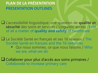 PLAN DE LA PRÉSENTATION
PRESENTATION OUTLINES
 L’accessibilité linguistique: une question de qualité et
sécurité des soins et services / Linguistic access : First
of all a matter of quality and safety of healthcare
 La Société Santé en français et ses 16 réseaux / The
Société Santé en français and the 16 networks
 Qui nous sommes, ce que nous faisons / Who
we are, what we do
 Collaborer pour plus d’accès aux soins primaires /
Collaborate to increase primary care
 