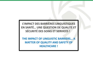 L’IMPACT DES BARRIÈRES LINGUISTIQUES
EN SANTÉ… UNE QUESTION DE QUALITÉ ET
SÉCURITÉ DES SOINS ET SERVICES !
THE IMPACT OF LINGUISTIC BARRIERS… A
MATTER OF QUALITY AND SAFETY OF
HEALTHCARE !
 