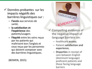  Données probantes sur les
impacts négatifs des
barrières linguistiques sur :
– l’accès aux services de
santé,
– la satisfaction et
l’expérience des
patients/usagers
– l’équité entre les soins reçus
par les patients qui
maîtrisent bien l’anglais et
ceux reçus par les personnes
qui doivent composer avec
des barrières linguistiques.
(BOWEN, 2015)
 Compelling evidence of
the negative impact of
language barriers on:
– healthcare access;
– Patient satisfaction and
experience,
– Disparties in receipt of
care between English
(dominant language)
proficient patients and
those facing language
barriers
 