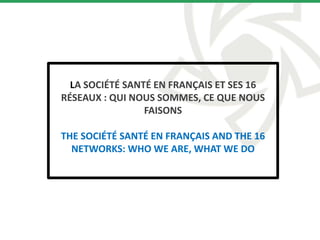 LA SOCIÉTÉ SANTÉ EN FRANÇAIS ET SES 16
RÉSEAUX : QUI NOUS SOMMES, CE QUE NOUS
FAISONS
THE SOCIÉTÉ SANTÉ EN FRANÇAIS AND THE 16
NETWORKS: WHO WE ARE, WHAT WE DO
 