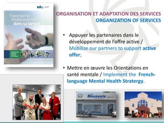 ORGANISATION ET ADAPTATION DES SERVICES
ORGANIZATION OF SERVICES
• Appuyer les partenaires dans le
développement de l’offre active /
Mobilize our partners to support active
offer;
• Mettre en œuvre les Orientations en
santé mentale / Implement the French-
language Mental Health Stratergy.
 