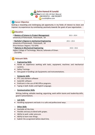 Salim Hamed Al Junaibi
P.O.Box 9, A.C.132, Al-Hail, Muscat
+968 92010714 - +968 99220077
Junaibi@live.com
Career Objective
Seeking a rewarding and challenging job opportunity in my fields of interest to share and
improve my experiences by contributing positively towards the goals of your organization.
Education
 Masters of Science in Project Management 2013 – 2014
University of Portsmouth, Portsmouth, UK
 Bachelor’s Degree in mechanical Engineering 2011 – 2013
University of Portsmouth, Portsmouth, UK
(First Honours Degree / 4.0 GPA)
 Diploma in Mechanical Engineering 2010 – 2012
Higher College of Technology, Muscat, Sultanate of Oman.
(3.0 GPA)
Relevant Skills
o Engineering Skills
 Hands on experience working with tools, equipment, machines and mechanical
systems.
 Safety Trainings.
 Very good in handling Lab Equipments and instrumentations.
o Computer skills
 PTC creo element software
 AutoCAD software
 Proficient in the use of MS Office programs.
 Typing in both Arabic and English Language.
o Communication Skills
Writing /editing, editable meeting, organizing, work within teams and leadership skills,
good in presentations.
o Lab Skills
 Handling equipment and tools in a safe and professional ways.
o Other Skills
 Available all the time.
 Flexible and easy to blend with gropes.
 Ability to work under pressure.
 Ability to learn new things.
 Submit the assignment before dead time.
 