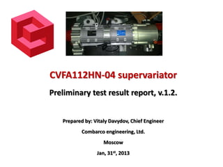 CVFA112HN-04 supervariator
Preliminary test result report, v.1.2.
Prepared by: Vitaly Davydov, Chief Engineer
Combarco engineering, Ltd.
Moscow

Jan, 31st, 2013

 