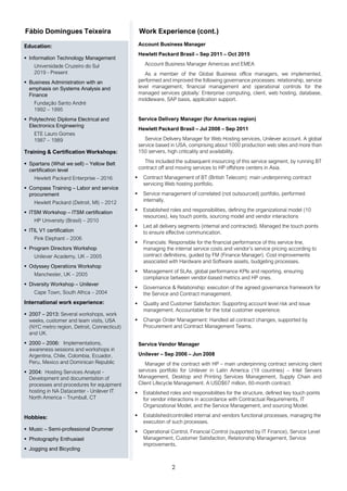 2
Fábio Domingues Teixeira Work Experience (cont.)
Education:
▪ Information Technology Management
Universidade Cruzeiro do Sul
2019 - Present
▪ Business Administration with an
emphasis on Systems Analysis and
Finance
Fundação Santo André
1992 – 1995
▪ Polytechnic Diploma Electrical and
Electronics Engineering
ETE Lauro Gomes
1987 – 1989
Training & Certification Workshops:
▪ Spartans (What we sell) – Yellow Belt
certification level
Hewlett Packard Enterprise – 2016
▪ Compass Training – Labor and service
procurement
Hewlett Packard (Detroit, MI) – 2012
▪ ITSM Workshop – ITSM certification
HP University (Brasil) – 2010
▪ ITIL V1 certification
Pink Elephant – 2006
▪ Program Directors Workshop
Unilever Academy, UK – 2005
▪ Odyssey Operations Workshop
Manchester, UK – 2005
▪ Diversity Workshop – Unilever
Cape Town, South Africa – 2004
International work experience:
▪ 2007 – 2013: Several workshops, work
weeks, customer and team visits, USA
(NYC metro region, Detroit, Connecticut)
and UK.
▪ 2000 – 2006: Implementations,
awareness sessions and workshops in
Argentina, Chile, Colombia, Ecuador,
Peru, Mexico and Dominican Republic
▪ 2004: Hosting Services Analyst -
Development and documentation of
processes and procedures for equipment
hosting in NA Datacenter - Unilever IT
North America – Trumbull, CT
Hobbies:
▪ Music – Semi-professional Drummer
▪ Photography Enthusiast
▪ Jogging and Bicycling
Account Business Manager
Hewlett Packard Brasil – Sep 2011 – Oct 2015
Account Business Manager Americas and EMEA
As a member of the Global Business office managers, we implemented,
performed and improved the following governance processes: relationship, service
level management, financial management and operational controls for the
managed services globally: Enterprise computing, client, web hosting, database,
middleware, SAP basis, application support.
Service Delivery Manager (for Americas region)
Hewlett Packard Brasil – Jul 2008 – Sep 2011
Service Delivery Manager for Web Hosting services, Unilever account. A global
service based in USA, comprising about 1000 production web sites and more than
150 servers, high criticality and availability.
This included the subsequent insourcing of this service segment, by running BT
contract off and moving services to HP offshore centers in Asia.
▪ Contract Management of BT (British Telecom): main underpinning contract
servicing Web hosting portfolio.
▪ Service management of correlated (not outsourced) portfolio, performed
internally.
▪ Established roles and responsibilities, defining the organizational model (10
resources), key touch points, sourcing model and vendor interactions
▪ Led all delivery segments (internal and contracted). Managed the touch points
to ensure effective communication.
▪ Financials: Responsible for the financial performance of this service line,
managing the internal service costs and vendor’s service pricing according to
contract definitions, guided by FM (Finance Manager). Cost improvements
associated with Hardware and Software assets, budgeting processes.
▪ Management of SLAs, global performance KPIs and reporting, ensuring
compliance between vendor-based metrics and HP ones.
▪ Governance & Relationship: execution of the agreed governance framework for
the Service and Contract management.
▪ Quality and Customer Satisfaction: Supporting account level risk and issue
management. Accountable for the total customer experience.
▪ Change Order Management: Handled all contract changes, supported by
Procurement and Contract Management Teams.
Service Vendor Manager
Unilever – Sep 2006 – Jun 2008
Manager of the contract with HP – main underpinning contract servicing client
services portfolio for Unilever in Latin America (19 countries) – Intel Servers
Management, Desktop and Printing Services Management, Supply Chain and
Client Lifecycle Management. A USD$67 million, 60-month contract.
▪ Established roles and responsibilities for the structure, defined key touch points
for vendor interactions in accordance with Contractual Requirements, IT
Organizational Model, and the Service Management, and sourcing Model.
▪ Established/controlled internal and vendors functional processes, managing the
execution of such processes.
▪ Operational Control, Financial Control (supported by IT Finance), Service Level
Management, Customer Satisfaction, Relationship Management, Service
improvements.
 
