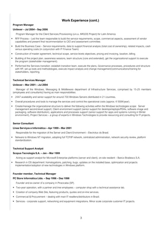 3
Work Experience (cont.)
Program Manager
Unilever – Jul 2004 – Sep 2006
Program Manager for the Client Services Provisioning (a.k.a. ARGOS Project) for Latin America
▪ RFP Process – Led the team responsible to build the service requirements, scope, commercial aspects, assessment of vendor
capabilities and present final recommendation to CIO and assessment committee.
▪ Build the Business Case – Service requirements, data to support financial analysis (total cost of ownership), related impacts, cash
versus operating costs (in conjunction with IT Finance Team)
▪ Construction of master agreement, technical scope, service levels objectives, pricing and invoicing, taxation, billing.
▪ Building of the project plan, awareness sessions, team structure (core and extended), get the organizational support to execute
the program (stakeholder management).
▪ Performed the Services transition: establish transition team, execute the plans, Governance processes, procedures and structure
with HP, set up tools and methodologies, execute impact analysis and change management/communications/training for
stakeholders, reporting.
Technical Services Manager
Unilever – Mar 2001 – Jul 2004
Manager of the Windows, Messaging & Middleware department of Infrastructure Services, comprised by 15-25 members
(employees and consultants) having as main responsibilities:
▪ 24X7 availability and senior support for around 700 Windows Servers distributed in 21 countries.
▪ Overall procedures and tools to manage the services and control the operational costs (approx. € 500K/year).
▪ Create/manage the organizational structure to deliver the following activities within the Windows technologies scope: Server
management second-level support, Client environment support (senior support for desktops/laptops/PDAs, software image and
packaging, software distribution), applications and processes support (senior support for apps and systems running in Wintel
environment), Project Services – a group of experts in Windows Technologies to provide resourcing and consulting for IT projects.
Senior Consultant
Linea Serviços e Informática – Apr 1999 – Mar 2001
Responsible for the migration of the Server and Client Environment – Electrolux do Brasil.
▪ Netware to Windows NT migration, adopting full TCP/IP network, centralized administration, network security review, platform
standardization.
Technical Support Analyst
Scopus Tecnologia S.A. – Jan – Mar 1999
Acting as support analyst for Microsoft Enterprise platforms (server and client), on-site resident – Banco Bradesco S.A.
▪ Research in OS department: homologations, patching, bugs, updates on the installed base, optimization and projects
implementation/adoption of new technologies in Windows platform.
Founder member, Technical Manager
PC Store Informática Ltda. – Sep 1996 – Dez 1998
Founder and ex-owner of a company in Piracicaba (SP).
▪ Two-year operation, with a partner and tree employees – computer shop with a technical assistance lab.
▪ Creation of company Web Site, featuring products, quotes and on-line services.
▪ Commercial & Procurement – dealing with main IT resellers/distributors in Brazil.
▪ Services - corporate support, networking and equipment integrations. Minor scale corporate customer IT projects.
 