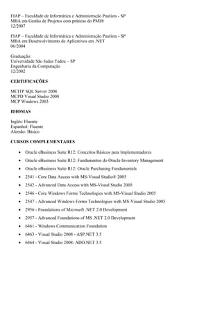 FIAP – Faculdade de Informática e Administração Paulista - SP
MBA em Gestão de Projetos com práticas do PMI®
12/2007

FIAP – Faculdade de Informática e Administração Paulista - SP
MBA em Desenvolvimento de Aplicativos em .NET
06/2004

Graduação:
Universidade São Judas Tadeu – SP
Engenharia da Computação
12/2002

CERTIFICAÇÕES

MCITP SQL Server 2008
MCPD Visual Studio 2008
MCP Windows 2003

IDIOMAS

Inglês: Fluente
Espanhol: Fluente
Alemão: Básico

CURSOS COMPLEMENTARES

    •   Oracle eBusiness Suite R12: Conceitos Básicos para Implementadores
    •   Oracle eBusiness Suite R12: Fundamentos do Oracle Inventory Management
    •   Oracle eBusiness Suite R12: Oracle Purchasing Fundamentals
    •   2541 - Core Data Access with MS-Visual Studio® 2005
    •   2542 - Advanced Data Access with MS-Visual Studio 2005
    •   2546 - Core Windows Forms Technologies with MS-Visual Studio 2005
    •   2547 - Advanced Windows Forms Technologies with MS-Visual Studio 2005
    •   2956 - Foundations of Microsoft .NET 2.0 Development
    •   2957 - Advanced Foundations of MS .NET 2.0 Development
    •   6461 - Windows Communication Foundation
    •   6463 - Visual Studio 2008 - ASP.NET 3.5
    •   6464 - Visual Studio 2008: ADO.NET 3.5
 