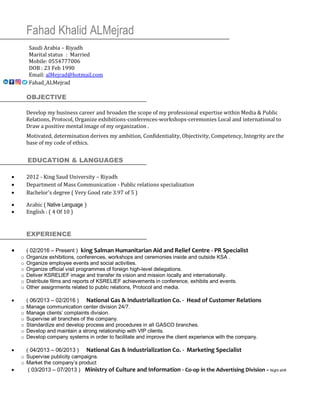 Fahad Khalid ALMejrad
Saudi Arabia – Riyadh
Marital status : Married
Mobile: 0554777006
DOB : 23 Feb 1990
Email: alMejrad@hotmail.com
Fahad_ALMejrad
OBJECTIVE
Develop my business career and broaden the scope of my professional expertise within Media & Public
Relations, Protocol, Organize exhibitions-conferences-workshops-ceremonies Local and international to
Draw a positive mental image of my organization .
Motivated, determination derives my ambition, Confidentiality, Objectivity, Competency, Integrity are the
base of my code of ethics.
EDUCATION & LANGUAGES
• 2012 - King Saud University – Riyadh
• Department of Mass Communication - Public relations specialization
• Bachelor's degree ( Very Good rate 3.97 of 5 )
• Arabic ( Native Language )
• English : ( 4 Of 10 )
EXPERIENCE
• ( 02/2016 – Present ) king Salman Humanitarian Aid and Relief Centre - PR Specialist
o Organize exhibitions, conferences, workshops and ceremonies inside and outside KSA .
o Organize employee events and social activities.
o Organize official visit programmes of foreign high-level delegations.
o Deliver KSRELIEF image and transfer its vision and mission locally and internationally.
o Distribute films and reports of KSRELIEF achievements in conference, exhibits and events.
o Other assignments related to public relations, Protocol and media.
• ( 06/2013 – 02/2016 ) National Gas & Industrialization Co. - Head of Customer Relations
o Manage communication center division 24/7.
o Manage clients’ complaints division.
o Supervise all branches of the company.
o Standardize and develop process and procedures in all GASCO branches.
o Develop and maintain a strong relationship with VIP clients.
o Develop company systems in order to facilitate and improve the client experience with the company.
• ( 04/2013 – 06/2013 ) National Gas & Industrialization Co. - Marketing Specialist
o Supervise publicity campaigns.
o Market the company’s product
• ( 03/2013 – 07/2013 ) Ministry of Culture and Information - Co-op in the Advertising Division - Night shift
 