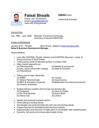 Faisal Shoaib
Phone: +971 50 6542023
Email: f.shoaib@gmail.com
Valid UAE driving license
Address: Dubai
United Arab Emirates
EDUCATION
July, 1996 – June, 2000 Bachelor of Chemical Technology
University of Karachi-PAKISTAN
WORK EXPERIENCE
January 2012 – Till date Harco Group - Belgium (www.harcogroup.be)
Sales & Business Development Manager
Responsibilities:
 Look after CENTRAL (Riyadh, Qassim) and EASTERN (Dammam, Jubail, Al
Ahsa) provinces of Saudi Arabia.
 Total business worth of allocated territory 5.0 million USD.
 Major market segments are:
(a) Petrochemicals (b) Plastics & compounds
(c) Inks, paints and powder coatings (d) Glass & Ceramics
(e) Polyurethane
 Taking care of major clients like:
(a) SABIC (b) Tasnee
(c) Sahara Petrochemicals (d) Saudi Aramco
(e) MNC & local paint companies (f) Masterbatch & compound producers
(g) Ceramic companies
 Dealing with key suppliers from Europe and America like:
(a) Honeywell (b) Chevron Philips
(c) Rio Tinto Minerals (d) Exxon Mobil
(e) Imerys Talc (f) Lubrizol
 Identify new potential business sectors.
 Cross selling to existing clients.
 Homologate new products/molecules with new and existing clients.
 Prepare forecast for specialized petrochemical products.
 Implementation and execution of sales plans in coordination with marketing team.
 Quarterly, half yearly and annual sales budget review.
 