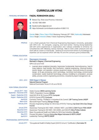 CURRICULUM VITAE
PERSONAL INFORMATION FAIZAL ROMADHON (ISAL)
Bekasi City, West Java Province, Indonesia
+62 852 1885 4994
faizalromadhon@gmail.com
https://id.linkedin.com/in/faizal-romadhon-410801115
Gender Male | Place, Date of Birth Bandung, February 25th 1994 | Nationality Indonesian
Status Single | Interests Chess, Futsal, Engineering Software
FORMAL EDUCATION
NON FORMAL EDUCATION
PROFILE I am a fresh graduate from Chemical Engineering Diponegoro University, graduated
with GPA 3.22. An energetic, outgoing, and hard worker. Having strong leadership
skill with some experiences in organization and I always undertake to enhance my
competencies with following various trainings. Able to work under pressure and can
work well as a team or individually. Seeking an environment where my knowledge and
expertise can be explored which will help me and the company grow profesionally.
2012 – 2016 Diponegoro University
Bachelor’s Degree | Chemical Engineering
GPA 3.22 out of 4.00
 Learned about analytical chemistry, bioprocess fundamental, thermodynamics, heat &
mass balance, heat transfer, fluid mechanics, material engineering, chemical kinetics,
reactor design, unit operation, process equipment design, chemical product & process
design, oil & gas processing, pinch technology, membrane technology, environmental
conservation, waste treatment technology, process modelling & computation, process
safety, process control, engineering economics, industrial & project management, etc
2010 – 2012 SMA Negeri 2 Bekasi
Natural Science Program
National Examination Score 51.45 out of 60.00
January 2017 – Now
September – November 2016
Arabic Course | BISA Learning Centre
TOEFL Preparation Course | Albibek
August – September 2016 AutoCAD 2D & 3D Course | PTC Computer
August – September 2016 HYSYS Course | PTC Computer
April 2016 Corrosion Training: “Problems in Industries & Its Control” | BP Training Centre UNDIP
March 2016 Microsoft Project Training | Bangun Energi
February 2016 Process Engineering Design for Oil & Gas (HYSYS) Training | Ap-Greid Oil & Gas Design
Course
January 2016 Awareness Training for ISO 14001, OHSAS 18001, and SMK3 | OSH Forum FKM UNDIP
December 2015 Awareness Training for ISO 9001, ISO 22000, and HACCP | Bina Profesi Institute
December 2015 Basic Occupational Health and Safety for Oil & Gas Industries |Akualita
May 2015 Process Simulation Training | Komunitas Migas Indonesia & HMTK UNDIP
April 2013
PROFESSIONAL CERTIFICATION
January 2017
Leadership Training | HMTK UNDIP
“Occupational Health & Safety Expert (Ahli K3 Umum)” Certification | Kemnaker RI
 
