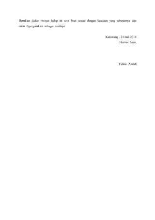 Demikian daftar riwayat hidup ini saya buat sesuai dengan keadaan yang sebenarnya dan
untuk dipergunakan sebagai mestinya.
Karawang , 21 mei 2014
Hormat Saya,
Falinia Azizah
 