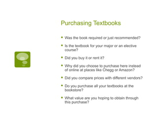 Purchasing Textbooks
 Was the book required or just recommended?
 Is the textbook for your major or an elective
course?
 Did you buy it or rent it?
 Why did you choose to purchase here instead
of online at places like Chegg or Amazon?
 Did you compare prices with different vendors?
 Do you purchase all your textbooks at the
bookstore?
 What value are you hoping to obtain through
this purchase?
 