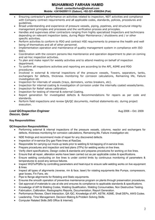MUHAMMAD FARHAN HAMID
Email: contactfarhan@hotmail.com
Mobile: +24104209111 (Gabon), +92-321-4568264 (Pak)
• Ensuring contractor's performance on activities related to inspection, NDT activities and compliance
with Company contract requirements and all applicable codes, standards, policies, procedures and
guidelines.
• Broad understanding and experience of pressure vessels, piping, pipelines, and structural integrity
management principles and processes and the verification process and principles.
• Handles and supervises other contractors ranging from highly specialized Inspectors and technicians
depending on relevant inspection tasks, during Major Maintenance / shutdowns and / or other
specific activities.
• Perform activities to conform to PDO and contract HSE requirements to preserve the health and well
being of themselves and all of other personnel.
• Implementation operation and maintenance of quality management system in compliance with ISO
9001.
• Coordination with the concern persons like maintenance and operation department to plan on coming
and ad-hoc inspection activities.
• To plan and make report for weekly activities and to attend meeting on behalf of inspection
department.
• To confirm all inspections activities and reporting are according to the API, ASME and PDO
procedures.
• Involved in external & internal inspections of the pressure vessels, Towers, separators, tanks,
exchangers for defects, thickness monitoring for corrosion calculations, Remaining life, Failure
investigation etc
• Inspection for internals of vessels (trays, demisters, vortex breakers, etc).
• Inspection for internal coating & investigation of corrosion under the internally coated vessels/tanks.
• Inspection for Relief valves calibration.
• Inspection for testing of internal & external Coating.
• Report generation for investigated defects & Recommendations for repairs as per code and
standards.
• Perform field inspections and review QA/QC documents, method statements etc. during project
execution.
Lead QC/Inspection Engineer Aug 2006 – Oct. 2009
Descon, Qatar
Key Responsibilities:
QC/Inspection Responsibilities:
• Performing external & internal inspections of the pressure vessels, columns, reactor and exchangers for
defects, thickness monitoring for corrosion calculations, Remaining life, Failure investigation etc
• NDE findings and recommend mode of repair for any discovered defects.
• Inspection of in-service Dry gas Flare lines at RasGas.
• Responsible for carrying out mock-up tests prior to welding & hot-tapping of in-service lines.
• Prepare procedures and inspection and test plans (ITPs) for welding works on live lines.
• Verify client specifications, Design codes & standards and prepares procedures for working on live lines.
• Ensure that all repair, alteration works have been carried out as per applicable codes & specifications.
• Ensure welding conducting on live lines is under control limits by continuous monitoring of parameters &
temperatures to avoid any serious failures.
• Inspect WQTs/PQRs by controlling parameters and heat-input to ensure safe welding works on live equipment
& lines.
• Inspect all types of alignments (reverse, rim & face, laser) for rotating equipments like Pumps, compressors,
gear boxes, Fin Fans, etc
• Pipe to flange alignments for Rotating and Static equipments.
• Ensures the smooth operation of preventive maintenance program on plants through preservation procedures.
• Get approval of materials to use at site and ensures its compliance to applicable standards & specifications.
 Knowledge of API & Welding Codes, Welding Qualification, Welding Consumables, Non Destructive Testing.
 Fabrication, Calibration, Radiographic Reports, Documentation, Report Generation.
• Performance Review, Client Interaction, QA /QC, Knowledge of API, ASTM, ASME, Shell DEPs, AWS Codes.
• Leadership, Time Management, Decision Making & Problem Solving Skills.
• Computer Related Skills (MS Office & Internet).
2
 