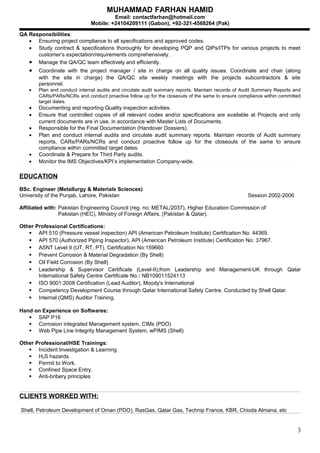 MUHAMMAD FARHAN HAMID
Email: contactfarhan@hotmail.com
Mobile: +24104209111 (Gabon), +92-321-4568264 (Pak)
QA Responsibilities:
• Ensuring project compliance to all specifications and approved codes.
• Study contract & specifications thoroughly for developing PQP and QIPs/ITPs for various projects to meet
customer’s expectation/requirements comprehensively.
• Manage the QA/QC team effectively and efficiently.
• Coordinate with the project manager / site in charge on all quality issues. Coordinate and chair (along
with the site in charge) the QA/QC site weekly meetings with the projects subcontractors & site
personnel.
• Plan and conduct internal audits and circulate audit summary reports. Maintain records of Audit Summary Reports and
CARs/PARs/NCRs and conduct proactive follow up for the closeouts of the same to ensure compliance within committed
target dates.
• Documenting and reporting Quality inspection activities.
• Ensure that controlled copies of all relevant codes and/or specifications are available at Projects and only
current documents are in use, in accordance with Master Lists of Documents.
• Responsible for the Final Documentation (Handover Dossiers).
• Plan and conduct internal audits and circulate audit summary reports. Maintain records of Audit summary
reports, CARs/PARs/NCRs and conduct proactive follow up for the closeouts of the same to ensure
compliance within committed target dates.
• Coordinate & Prepare for Third Party audits.
• Monitor the IMS Objectives/KPI’s implementation Company-wide.
EDUCATION
BSc. Engineer (Metallurgy & Materials Sciences)
University of the Punjab, Lahore, Pakistan Session 2002-2006
Affiliated with: Pakistan Engineering Council (reg. no: METAL/2037), Higher Education Commission of
Pakistan (HEC), Ministry of Foreign Affairs, (Pakistan & Qatar).
Other Professional Certifications:
 API 510 (Pressure vessel inspection) API (American Petroleum Institute) Certification No. 44369.
 API 570 (Authorized Piping Inspector), API (American Petroleum Institute) Certification No: 37967.
 ASNT Level II (UT, RT, PT). Certification No:159660
 Prevent Corrosion & Material Degradation (By Shell)
 Oil Field Corrosion (By Shell)
 Leadership & Supervisor Certificate (Level-II),from Leadership and Management-UK through Qatar
International Safety Centre Certificate No.: NB109011524113
 ISO 9001:2008 Certification (Lead Auditor), Moody's International
 Competency Development Course through Qatar International Safety Centre. Conducted by Shell Qatar.
 Internal (QMS) Auditor Training.
Hand on Experience on Softwares:
 SAP P16
 Corrosion integrated Management system, CIMs (PDO)
 Web Pipe Line Integrity Management System, wPIMS (Shell)
Other Professional/HSE Trainings:
 Incident Investigation & Learning
 H2S hazards.
 Permit to Work.
 Confined Space Entry.
 Anti-bribery principles
CLIENTS WORKED WITH:
Shell, Petroleum Development of Oman (PDO), RasGas, Qatar Gas, Technip France, KBR, Chioda Almana, etc
3
 