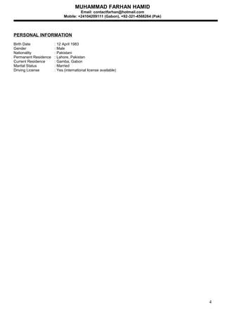 MUHAMMAD FARHAN HAMID
Email: contactfarhan@hotmail.com
Mobile: +24104209111 (Gabon), +92-321-4568264 (Pak)
PERSONAL INFORMATION
Birth Date : 12 April 1983
Gender : Male
Nationality : Pakistani
Permanent Residence : Lahore, Pakistan
Current Residence : Gamba, Gabon
Marital Status : Married
Driving License : Yes (international license available)
4
 