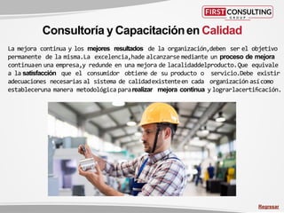 La mejora continua y los mejores resultados de la organización,deben ser el objetivo
permanente de la misma.La excelencia,hade alcanzarse mediante un proceso de mejora
continuaen una empresa,y redunde en una mejora de lacalidaddelproducto.Que equivale
a la satisfacción que el consumidor obtiene de su producto o servicio.Debe existir
adecuaciones necesarias al sistema de calidadexistenteen cada organización asícomo
estableceruna manera metodológica pararealizar mejora continua y lograrlacertificación.
Consultoría y Capacitaciónen Calidad
Regresar
 