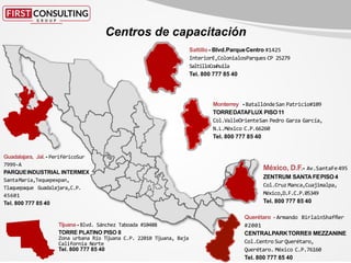 México, D.F.- Av.SantaFe 495
ZENTRUM SANTA FEPISO4
Col.Cruz Manca,Cuajimalpa,
México,D.F.C.P.05349
Tel. 800 777 85 40
Monterrey - BatallóndeSan Patricio#109
TORREDATAFLUX PISO11
Col.ValleOrienteSan Pedro Garza García,
N.L.México C.P.66260
Tel. 800 777 85 40
Saltillo- Blvd.ParqueCentro #1425
InteriorE,ColonialosParques CP 25279
SaltilloCoahuila
Tel. 800 777 85 40
Querétaro - Armando BirlainShaffler
#2001
CENTRALPARKTORREII MEZZANINE
Col.Centro SurQuerétaro,
Querétaro. México C.P.76160
Tel. 800 777 85 40
Guadalajara, Jal. - PeriféricoSur
7999-A
PARQUEINDUSTRIAL INTERMEX
SantaMaría,Tequepexpan,
Tlaquepaque Guadalajara,C.P.
45601
Tel. 800 777 85 40
Tijuana - Blvd. Sánchez Taboada #10488
TORRE PLATINO PISO 8
Zona urbana Río Tĳuana C.P. 22010 Tĳuana, Baja
California Norte
Tel. 800 777 85 40
Centros de capacitación
 