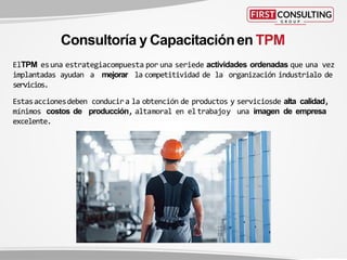 ElTPM esuna estrategiacompuesta por una seriede actividades ordenadas que una vez
implantadas ayudan a mejorar la competitividad de la organización industrialo de
servicios.
Estasaccionesdeben conducira la obtención de productos y serviciosde alta calidad,
mínimos costos de producción, altamoral en eltrabajoy una imagen de empresa
excelente.
Consultoría y Capacitaciónen TPM
 