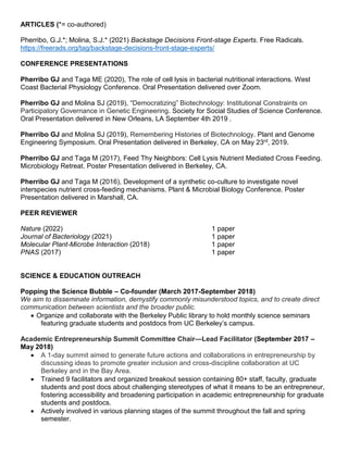 ARTICLES (*= co-authored)
Pherribo, G.J.*; Molina, S.J.* (2021) Backstage Decisions Front-stage Experts. Free Radicals.
https://freerads.org/tag/backstage-decisions-front-stage-experts/
CONFERENCE PRESENTATIONS
Pherribo GJ and Taga ME (2020), The role of cell lysis in bacterial nutritional interactions. West
Coast Bacterial Physiology Conference. Oral Presentation delivered over Zoom.
Pherribo GJ and Molina SJ (2019), “Democratizing” Biotechnology: Institutional Constraints on
Participatory Governance in Genetic Engineering. Society for Social Studies of Science Conference.
Oral Presentation delivered in New Orleans, LA September 4th 2019 .
Pherribo GJ and Molina SJ (2019), Remembering Histories of Biotechnology. Plant and Genome
Engineering Symposium. Oral Presentation delivered in Berkeley, CA on May 23rd, 2019.
Pherribo GJ and Taga M (2017), Feed Thy Neighbors: Cell Lysis Nutrient Mediated Cross Feeding.
Microbiology Retreat. Poster Presentation delivered in Berkeley, CA.
Pherribo GJ and Taga M (2016), Development of a synthetic co-culture to investigate novel
interspecies nutrient cross-feeding mechanisms. Plant & Microbial Biology Conference. Poster
Presentation delivered in Marshall, CA.
PEER REVIEWER
Nature (2022) 1 paper
Journal of Bacteriology (2021) 1 paper
Molecular Plant-Microbe Interaction (2018) 1 paper
PNAS (2017) 1 paper
SCIENCE & EDUCATION OUTREACH
Popping the Science Bubble – Co-founder (March 2017-September 2018)
We aim to disseminate information, demystify commonly misunderstood topics, and to create direct
communication between scientists and the broader public.
 Organize and collaborate with the Berkeley Public library to hold monthly science seminars
featuring graduate students and postdocs from UC Berkeley’s campus.
Academic Entrepreneurship Summit Committee Chair—Lead Facilitator (September 2017 –
May 2018)
 A 1-day summit aimed to generate future actions and collaborations in entrepreneurship by
discussing ideas to promote greater inclusion and cross-discipline collaboration at UC
Berkeley and in the Bay Area.
 Trained 9 facilitators and organized breakout session containing 80+ staff, faculty, graduate
students and post docs about challenging stereotypes of what it means to be an entrepreneur,
fostering accessibility and broadening participation in academic entrepreneurship for graduate
students and postdocs.
 Actively involved in various planning stages of the summit throughout the fall and spring
semester.
 