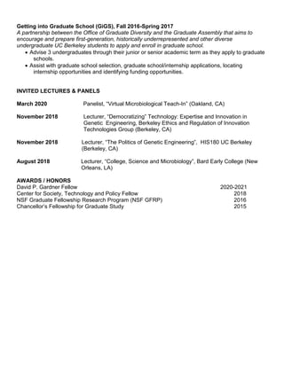 Getting into Graduate School (GiGS), Fall 2016-Spring 2017
A partnership between the Office of Graduate Diversity and the Graduate Assembly that aims to
encourage and prepare first-generation, historically underrepresented and other diverse
undergraduate UC Berkeley students to apply and enroll in graduate school.
 Advise 3 undergraduates through their junior or senior academic term as they apply to graduate
schools.
 Assist with graduate school selection, graduate school/internship applications, locating
internship opportunities and identifying funding opportunities.
INVITED LECTURES & PANELS
March 2020 Panelist, “Virtual Microbiological Teach-In” (Oakland, CA)
November 2018 Lecturer, “Democratizing” Technology: Expertise and Innovation in
Genetic Engineering, Berkeley Ethics and Regulation of Innovation
Technologies Group (Berkeley, CA)
November 2018 Lecturer, “The Politics of Genetic Engineering”, HIS180 UC Berkeley
(Berkeley, CA)
August 2018 Lecturer, “College, Science and Microbiology”, Bard Early College (New
Orleans, LA)
AWARDS / HONORS
David P. Gardner Fellow 2020-2021
Center for Society, Technology and Policy Fellow 2018
NSF Graduate Fellowship Research Program (NSF GFRP) 2016
Chancellor’s Fellowship for Graduate Study 2015
 