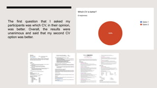 The first question that I asked my
participants was which CV, in their opinion,
was better. Overall, the results were
unanimous and said that my second CV
option was better.
 