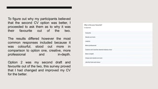 To figure out why my participants believed
that the second CV option was better, I
proceeded to ask them as to why it was
their favourite out of the two.
The results differed however the most
common responses included because it
was colourful, stood out more in
comparison to option one, creative, more
professional and in-depth.
Option 2 was my second draft and
favourite out of the two, this survey proved
that I had changed and improved my CV
for the better.
 
