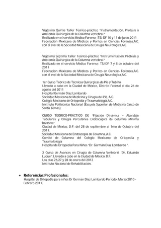 Vigésimo Quinto Taller Teórico-práctico “Instrumentación, Prótesis y
Anatomía Quirúrgica de la Columna vertebral “
Realizado en el servicio Médico Forense ;TSJ-DF 10 y 11 de junio 2011
Federación Mexicana de Médicos y Peritos en Ciencias Forenses,A.C.
con el aval de la Sociedad Mexicana de Cirugía Neurológica,A.C.
Vigésimo Séptimo Taller Teórico-práctico “Instrumentación, Prótesis y
Anatomía Quirúrgica de la Columna vertebral “
Realizado en el servicio Médico Forense; TSJ-DF 7 y 8 de octubre del
2011
Federación Mexicana de Médicos y Peritos en Ciencias Forenses,A.C.
con el aval de la Sociedad Mexicana de Cirugía Neurológica,A.C.
1er Curso Teórico de Técnicas Quirúrgicas de Pie y Tobillo
Llevado a cabo en la Ciudad de México, Distrito Federal el día 26 de
agosto del 2011
Hospital Germán Díaz Lombardo
Sociedad Mexicana de Medicina y Cirugía del Pié, A.C.
Colegio Mexicano de Ortopedia y Traumatología,A.C.
Instituto Politécnico Nacional (Escuela Superior de Medicina Casco de
Santo Tomás)
CURSO TEÓRICO-PRÁCTICO DE “Fijación Dinámica – Abordaje
Tubulares y Cirugía Percutánea Endoscópica de Columna Mínima
Invasiva”
Ciudad de México, D:F: del 28 de septiembre al 1ero de Octubre del
2011.
Sociedad Méxicana de Endoscopía de Columna, A.C.
Comité de Columna del Colegio Mexicano de Ortopedia y
Traumatología
Hospital de Ortopedia Para Niños “Dr. Germán Díaz Lombardo “.
X Curso de Avances en Cirugía de Columna Vertebral “Dr. Eduardo
Luque” .Llevado a cabo en la Ciudad de México, D.F.
Los días 26,27 y 28 de enero del 2012
Instituto Nacional de Rehabilitación.
 Referencias Profesionales:
Hospital de Ortopedia para niños Dr German Diaz Lombardo Periodo: Marzo 2010 -
Febrero 2011.
 
