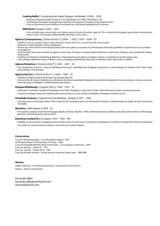 Cooking Buffet | Coordenação de Projeto, Designer e Site Builder | 2006 – 2002	
•	 Desenvolvi Arquitetura Web, Design UI e UE, trabalhando com HTML, PhotoShop e CSS
•	 Coordenação da equipe de programação Gerência e Pesquisa de Conteúdo, programadores Flash
•	 Criei um Questionário para Pedidos via formulário de e-mail dando agilidade para os clientes
BMG Brasil | Designer | 2003 - 2001	
•	 Criei conceitos para comunicação com lojistas, peças de ponto de venda, capas de CDs e material de divulgação para artistas internacionais:
Annie Lennox, Avril Lavigne, Michael Bublé, Alicia Keys, entre outros.
Agência Contemporânea | Diretor de Arte Sor
| 2004 – 2002 / 2001– 2000 - RJ
•	 	Trabalhei com uma equipe criativa muito talentosa, criando Anúncios e outras Peças de Comunicação
•	 Selecionei e dirigi fotógrafos e filmes publicitários
•	 Através dos conhecimentos de Produção Gráfica selecionei gráficas e empresas de pré finalização alinhando qualidade e orçamento junto aos produto-
res da agência
•	 Criei Conceitos Visuais para clientes da agência como Firjan, Petrobras, Fundação Roberto Marinho, Canal Futura, Globosat, Icatu, AmbientAir e Raspa-
dinha do Rio.
•	 Trabalhei com Diretores de Marketing, Redatores e Planejamentos para adotar estratégias criativas e campanhas de grande repercussão
•	 Criei catálogos, Relatórios Anuais, Folhetos e outras Estratégias de Marketing Direto para Amsterdam Sauer, Agora Senior e BNDES
Agência DiretaCom | Diretor de Arte Sor
| 2002 - 2001 - RJ	
•	 Criei Campanhas, Anúncios e Peças de Marketing Direto para o Botafogo Praia Shopping, lançamento e comercialização do Sheraton Twin Towers entre
outras Design e Comunicação
Agência GasCom | Diretor de Arte Sor
| 2000 - 1998 - SC	
•	 Trabalhei no Reposicionamento de Marca da Calçados Beira Rio
•	 Criei conceitos de moda e trabalhei com profissionais de altíssima qualidade fotografando e produzindo material de Comunicação para a empresa: anúncios,
ponto de venda, embalagem e marketing direto para lojistas.
Dezigual Multidesign | Designer Pleno | 1998 - 1997 - SC	
•	 Desenvolvi e coordenei o projeto de Sinalização Jurerê Open Shopping e Loja Cassol Curitiba. Desenvolvendo conceito e estrutura das peças
•	 Criação de catálogos e peças de marketing direto para Cerâmica Cecrisa, Cerâmica Portobello. Embalagens Cerâmica Tec Cer.
Portobello Cerâmica | Departamento de Marketing - Designer | 1997 - 1996	
•	 Criei peças para comunicação interna, PDV e supervisionei montagens junto com fornecedores durante a implementação do projeto de lojas monomarca
Portobello.
MachOne | Web designer | 1996 - SC	
•	 Participei dos projetos de site Ilha do Papagaio, Batatas e Poemas, PizzaHut - FPolis e desenvolvimento do GBServe aplicando conhecimentos de Photoshop,
Illustrator e desenvolvimento web com html.
Boardman Limited CO. | Co-skipper | 1994 - 1990 - BVI	
•	 Trabalhei na manutenção e navegação do barco Paloca, Swan 47 assim como na recepção o proprietário e sua família na Europa, EUA e Brasil. A experiência
me rendeu um conhecimento de culturas e uma vivência em outros idiomas.
Cursos extras
Curso em Marketing Digital - Curso Resultados Digitais - 2016
Certificação Adobe CS3 Photoshop e In Design – 2008
Curso de Fotografia Módulos Moda e Iluminação – Curso Imagens e Aventuras – 2002
Curso de Gerente - Sebrae SC - 1997
Curso de Gerente - Estácio de Sá - 1995
Curso de Desenho Artístico – Escola de Artes Visuais do Parque Lage – 1989/1988
Idiomas
Inglês e Espanhol – Proficiência profissional - conversação, escrita e leitura
Italiano – leitura e conversação
Fernando Salles
fernando.salles@interface55.com
www.interface55.com
 