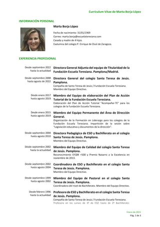 Currículum Vitae de Marta Borja López
Enero de 2021
Pág. 1 de 3
INFORMACIÓN PERSONAL
Marta Borja López
Fecha de nacimiento: 31/01/1969
Correo: marta.borja@escuelateresiana.com
Casada y madre de 4 hijos.
Exalumna del colegio P. Enrique de Ossó de Zaragoza.
EXPERIENCIA PROFESIONAL
Desde septiembre 2022
hasta la actualidad
Directora General Adjunta del equipo de Titularidad de la
Fundación Escuela Teresiana. Pamplona/Madrid.
Desde septiembre 2008
hasta agosto de 2022
Directora General del colegio Santa Teresa de Jesús.
Pamplona.
Compañía de Santa Teresa de Jesús / Fundación Escuela Teresiana.
Miembro del Equipo Directivo.
Desde enero 2017
hasta agosto 2019
Miembro del Equipo de elaboración del Plan de Acción
Tutorial de la Fundación Escuela Teresiana.
Elaboración del Plan de Acción Tutorial “Acompañar-TE” para los
colegios de la Fundación Escuela Teresiana.
Desde enero 2015
hasta agosto 2019
Miembro del Equipo Permanente del Área de Dirección
General.
Organización de la Formación en Liderazgo para los colegios de la
Fundación Escuela Teresiana. Impartición de la sesión sobre
“Legislación educativa y documentos de la dirección”.
Desde septiembre 2004
hasta agosto 2010
Directora Pedagógica de ESO y Bachillerato en el colegio
Santa Teresa de Jesús. Pamplona.
Miembro del Equipo Directivo.
Desde septiembre 2002
hasta la actualidad
Miembro del Equipo de Calidad del colegio Santa Teresa
de Jesús. Pamplona.
Reconocimiento EFQM +500 y Premio Navarro a la Excelencia en
noviembre de 2013.
Desde septiembre 2002
hasta agosto 2004
Coordinadora de ESO y Bachillerato en el colegio Santa
Teresa de Jesús. Pamplona.
Miembro del Equipo Directivo.
Desde septiembre 1999
hasta agosto 2002
Miembro del Equipo de Pastoral en el colegio Santa
Teresa de Jesús. Pamplona.
Coordinadora del nivel de Bachillerato. Miembro del Equipo Directivo.
Desde febrero 1996
hasta la actualidad
Profesora de ESO y Bachillerato en el colegio Santa Teresa
de Jesús. Pamplona.
Compañía de Santa Teresa de Jesús / Fundación Escuela Teresiana.
Profesora en los cursos de 3º de ESO hasta de 2º Bachillerato.
 