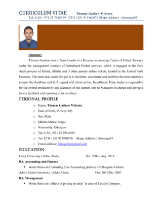 CURRICULUM VITAE Thomas Gashaw Mihretu
Tel; UAE +971 55 7926709 ETH +251 911960070 Skype Address : thomasgs85
Summary
Thomas Gashaw was a Team Leader at a Revenue accounting Center of Etihad Airways
under the management contract of Sutherland Global services, which is engaged in the Fare
Audit process of Etihad, Alitalia and 5 other partner airline tickets, located in the United Arab
Emirates. The main task under this job is to facilitate, coordinate and mobilize the team members
to meet the deadlines and SLA signed with client airline. In addition, Team leader is responsible
for the overall productivity and accuracy of the outputs sent to Managers in charge and giving a
timely feedback and coaching to its members.
Personal Profile
o Name; Thomas Gashaw Mihretu
o Date of Birth; 25/Sep/1985
o Sex; Male
o Marital Status: Single
o Nationality; Ethiopian
o Tel; UAE +971 55 792 6709
o Tel: ETH +251 911960070 Skype Address : thomasgs85
o Email address; thmsgshw@gmail.com
EDUCATION
Unity University | Addis Ababa Oct. 2009 - Aug. 2013
BA, Accounting and Finance
 Wrote thesis on Evaluating Cost Accounting practice of Ethiopian Airlines
Addis Ababa University | Addis Ababa Oct. 2003-Oct. 2007
BA, Management
 Wrote thesis on ‘effects of pricing on sales’ in case of Textile Company.
 