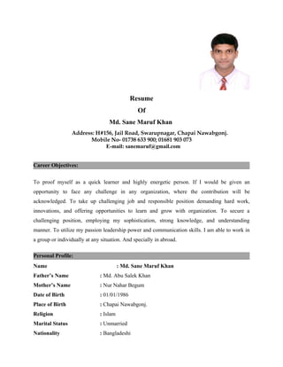 Resume
                                                Of
                                  Md. Sane Maruf Khan
                 Address: H#156, Jail Road, Swarupnagar, Chapai Nawabgonj.
                       Mobile No- 01738 633 900; 01681 903 073
                             E-mail: sanemaruf@gmail.com


Career Objectives:


To proof myself as a quick learner and highly energetic person. If I would be given an
opportunity to face any challenge in any organization, where the contribution will be
acknowledged. To take up challenging job and responsible position demanding hard work,
innovations, and offering opportunities to learn and grow with organization. To secure a
challenging position, employing my sophistication, strong knowledge, and understanding
manner. To utilize my passion leadership power and communication skills. I am able to work in
a group or individually at any situation. And specially in abroad.

Personal Profile:
Name                                    : Md. Sane Maruf Khan
Father’s Name                 : Md. Abu Salek Khan
Mother’s Name                 : Nur Nahar Begum
Date of Birth                 : 01/01/1986
Place of Birth                : Chapai Nawabgonj.
Religion                      : Islam
Marital Status                : Unmarried
Nationality                   : Bangladeshi
 